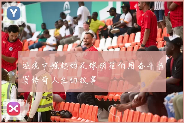 逆境中崛起的足球明星们用奋斗书写传奇人生的故事