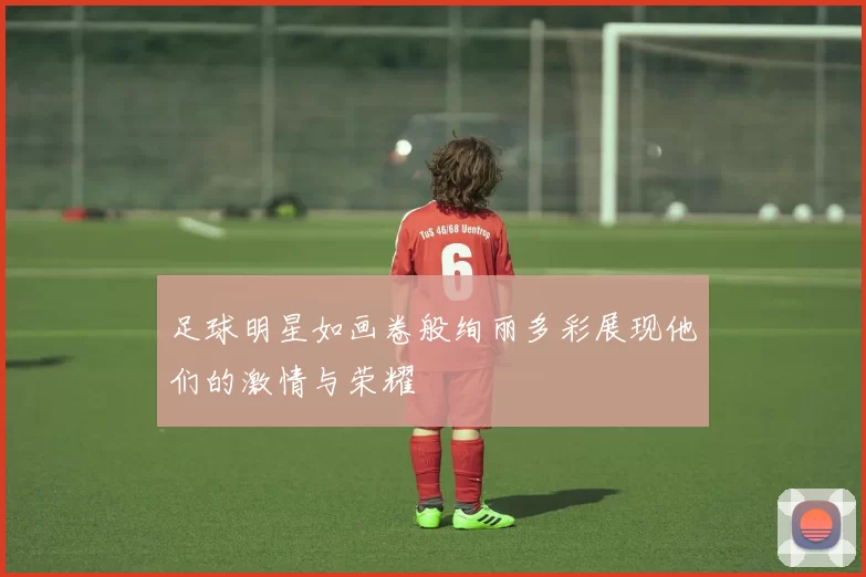 足球明星如画卷般绚丽多彩展现他们的激情与荣耀