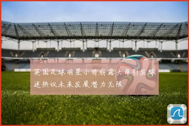 英国足球明星小将崭露头角引发球迷热议未来发展潜力无限