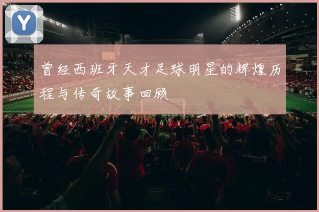 曾经西班牙天才足球明星的辉煌历程与传奇故事回顾