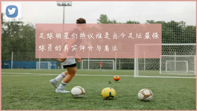 足球明星们热议谁是当今足坛最强球员的真实评价与看法
