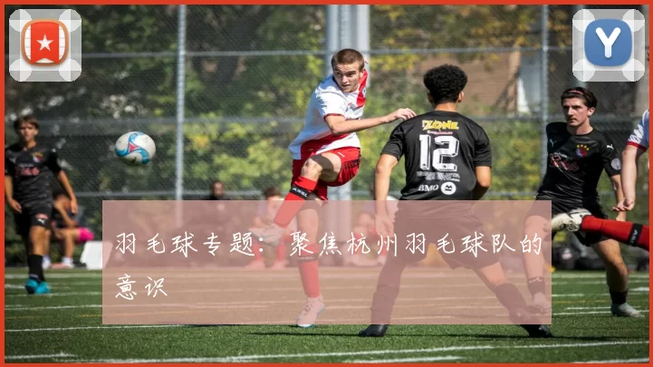 羽毛球专题：聚焦杭州羽毛球队的意识