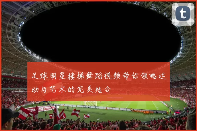 足球明星楼梯舞蹈视频带你领略运动与艺术的完美结合