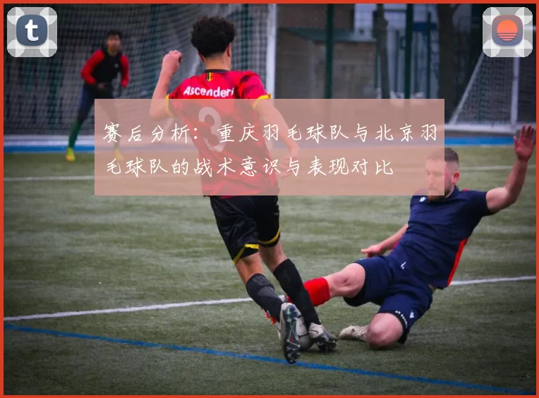 赛后分析：重庆羽毛球队与北京羽毛球队的战术意识与表现对比