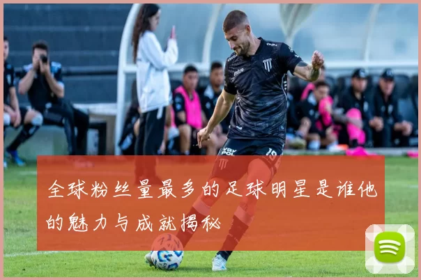 全球粉丝量最多的足球明星是谁他的魅力与成就揭秘